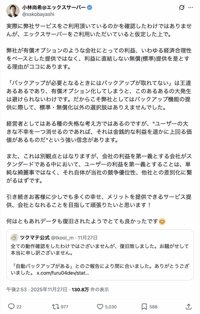 実際に弊社サービスをご利用頂いているのかを確認したわけではありませんが、エックスサーバーをご利用いただいていると仮定した上で。  弊社が有償オプションのような会社にとっての利益、いわゆる経済合理性をベースとした提供ではなく、利益に直結しない無償(標準)提供を是とする理由がココにあります。  「バックアップが必要となるときにはバックアップが取れてない」は王道あるあるであり、有償オプション化してしまうと、このあるあるの大発生は避けられないわけです。だからこそ弊社としてはバックアップ機能の提供に際して、標準・無償化以外の選択肢はありえませんでした。  経営者としてはある種の失格な考え方ではあるのですが、"ユーザーの大きな不幸を一つ消せるのであれば、それは金銭的な利益を遥かに上回る価値があるものだ"という強い信念があります。  また、これは別観点とはなりますが、会社の利益を第一義とする会社がスタンダードである中において、ユーザーの利益を第一義とすることは、単純な綺麗事ではなく、それ自体が当社の競争優位性、他社との差別化に繋がるはずです。  引き続きお客様に少しでも多くの幸せ、メリットを提供できるサービス提供、会社となれることを目指して頑張りたいと思います！  何はともあれデータも復旧されたようでとても良かったです😊