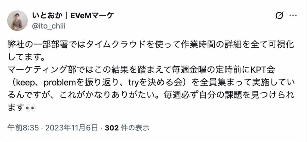 弊社の一部部署ではタイムクラウドを使って作業時間の詳細を全て可視化してます。
マーケティング部ではこの結果を踏まえて毎週金曜の定時前にKPT会(keep、problemを振り返り、tryを決める会)を全員集まって実施しているんですが、これがかなりありがたい。毎週必ず自分の課題を見つけられます👀